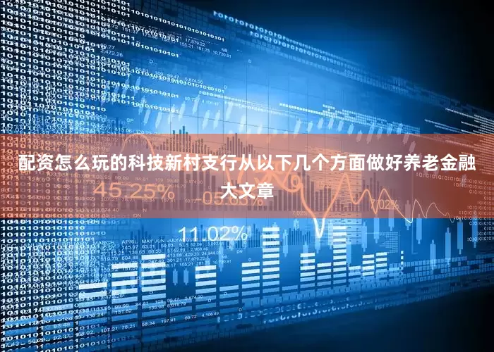 配资怎么玩的科技新村支行从以下几个方面做好养老金融大文章