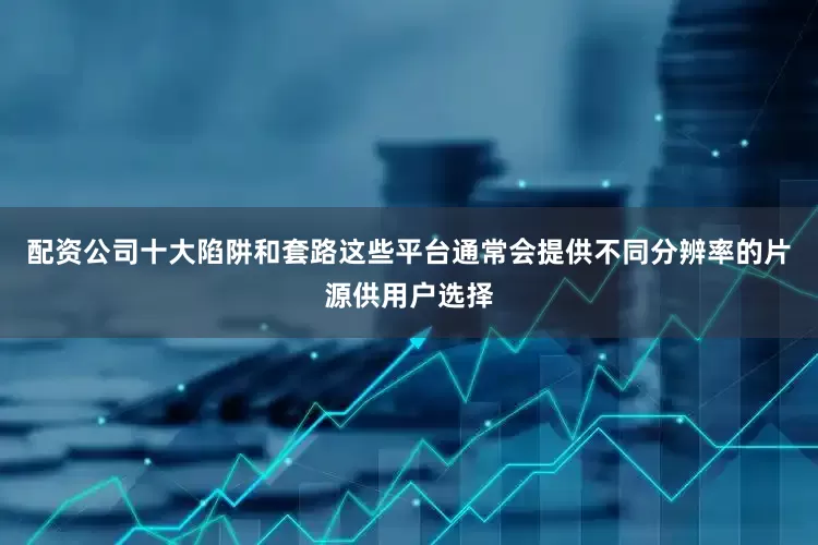 配资公司十大陷阱和套路这些平台通常会提供不同分辨率的片源供用户选择