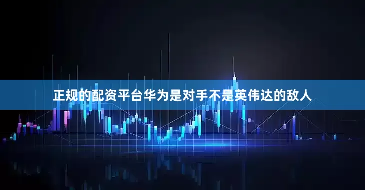 正规的配资平台华为是对手不是英伟达的敌人